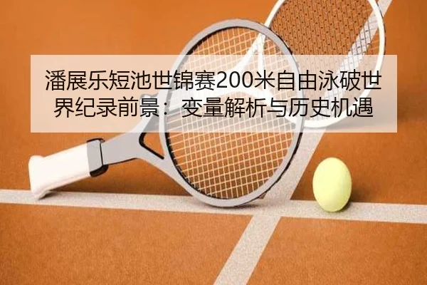 潘展乐短池世锦赛200米自由泳破世界纪录前景：变量解析与历史机遇