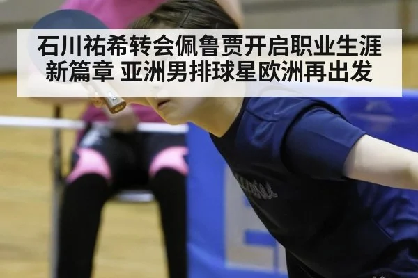 石川祐希转会佩鲁贾开启职业生涯新篇章 亚洲男排球星欧洲再出发