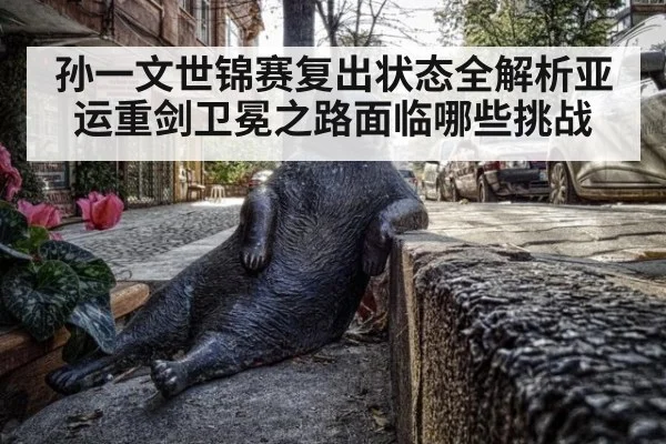 孙一文世锦赛复出状态全解析亚运重剑卫冕之路面临哪些挑战