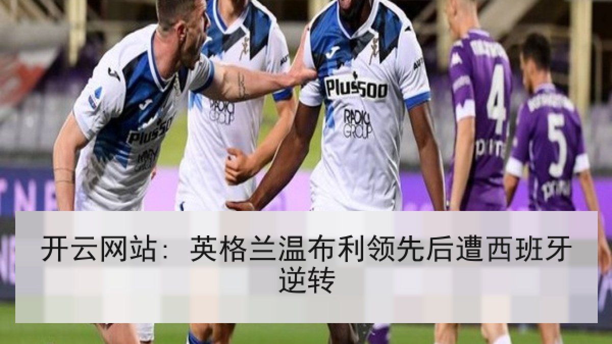 开云网站: 英格兰温布利领先后遭西班牙逆转